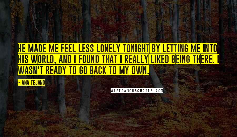 Ana Tejano Quotes: He made me feel less lonely tonight by letting me into his world, and I found that I really liked being there. I wasn't ready to go back to my own.