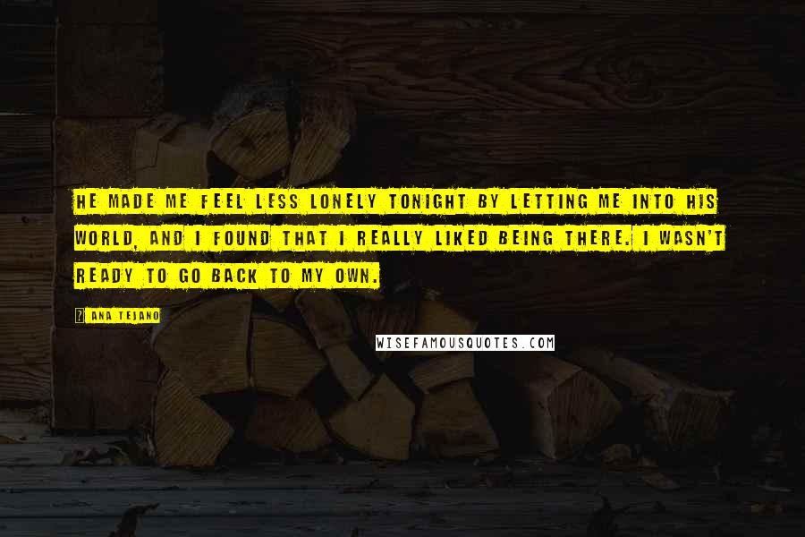 Ana Tejano Quotes: He made me feel less lonely tonight by letting me into his world, and I found that I really liked being there. I wasn't ready to go back to my own.