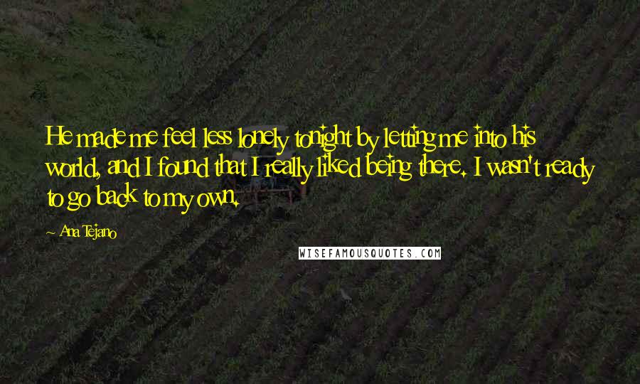 Ana Tejano Quotes: He made me feel less lonely tonight by letting me into his world, and I found that I really liked being there. I wasn't ready to go back to my own.