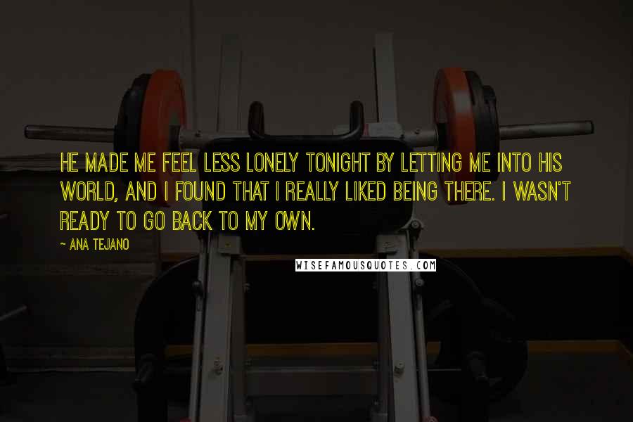 Ana Tejano Quotes: He made me feel less lonely tonight by letting me into his world, and I found that I really liked being there. I wasn't ready to go back to my own.