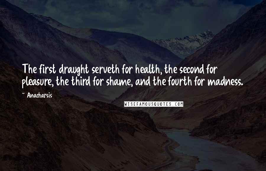 Anacharsis Quotes: The first draught serveth for health, the second for pleasure, the third for shame, and the fourth for madness.