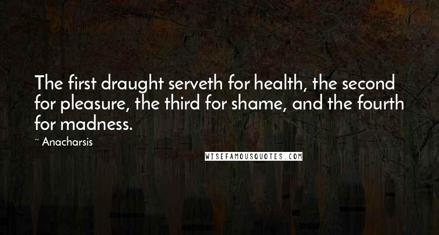 Anacharsis Quotes: The first draught serveth for health, the second for pleasure, the third for shame, and the fourth for madness.