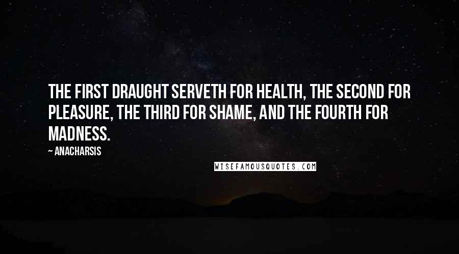 Anacharsis Quotes: The first draught serveth for health, the second for pleasure, the third for shame, and the fourth for madness.