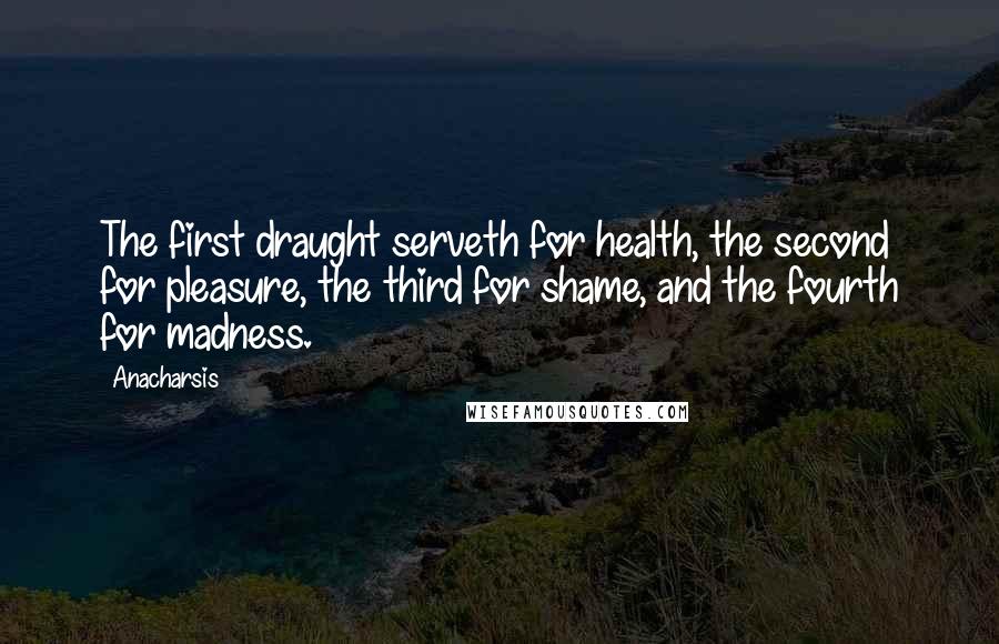 Anacharsis Quotes: The first draught serveth for health, the second for pleasure, the third for shame, and the fourth for madness.