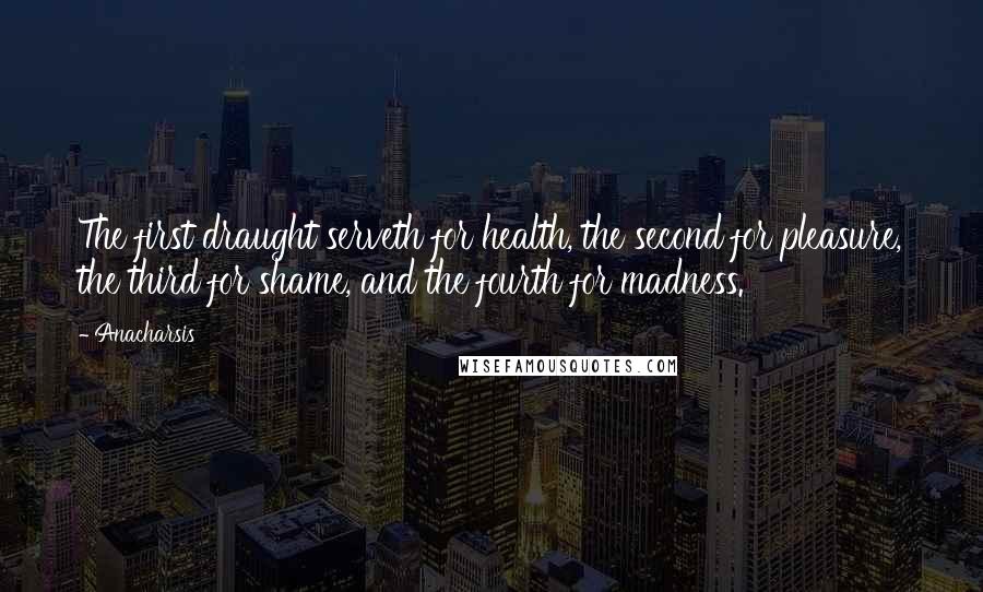 Anacharsis Quotes: The first draught serveth for health, the second for pleasure, the third for shame, and the fourth for madness.