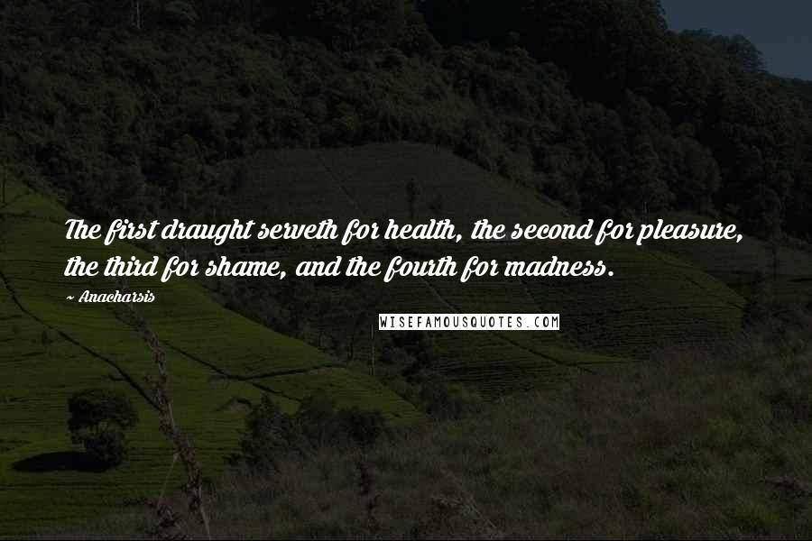 Anacharsis Quotes: The first draught serveth for health, the second for pleasure, the third for shame, and the fourth for madness.