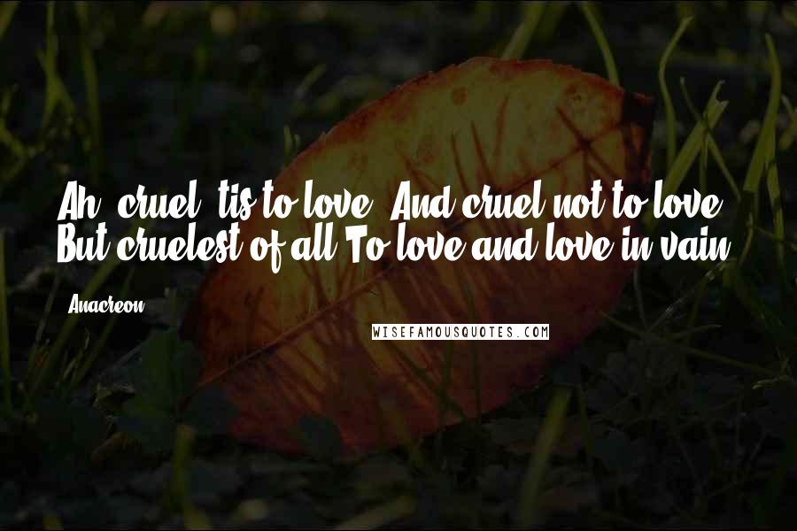 Anacreon Quotes: Ah, cruel 'tis to love, And cruel not to love, But cruelest of all To love and love in vain.