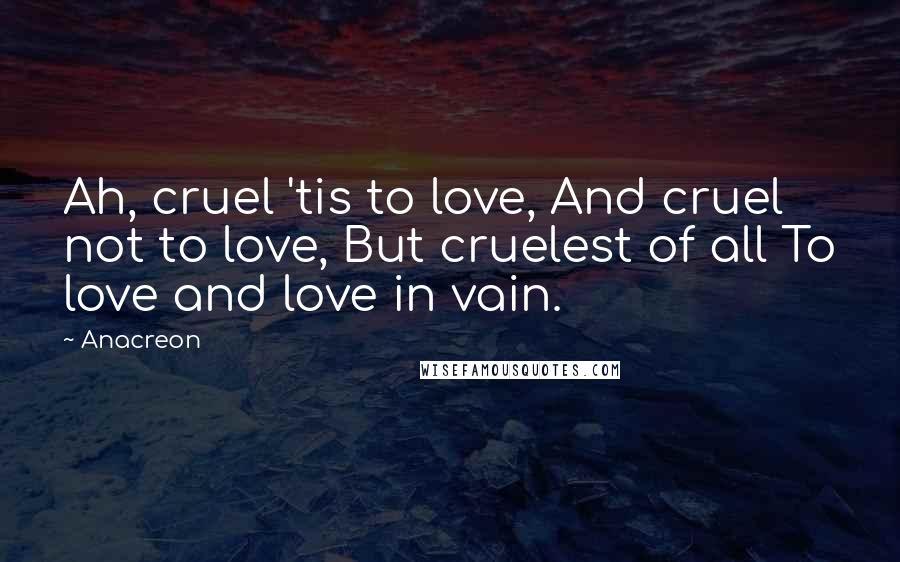 Anacreon Quotes: Ah, cruel 'tis to love, And cruel not to love, But cruelest of all To love and love in vain.