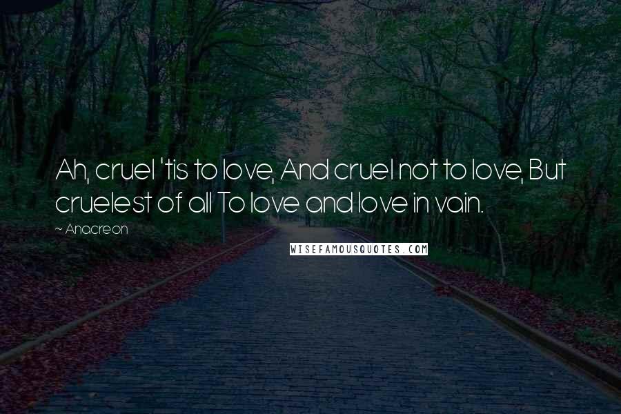 Anacreon Quotes: Ah, cruel 'tis to love, And cruel not to love, But cruelest of all To love and love in vain.