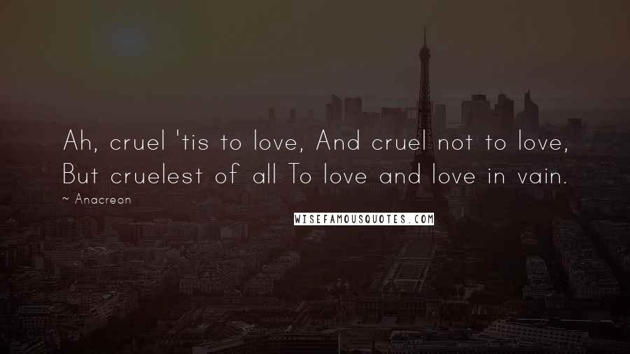 Anacreon Quotes: Ah, cruel 'tis to love, And cruel not to love, But cruelest of all To love and love in vain.