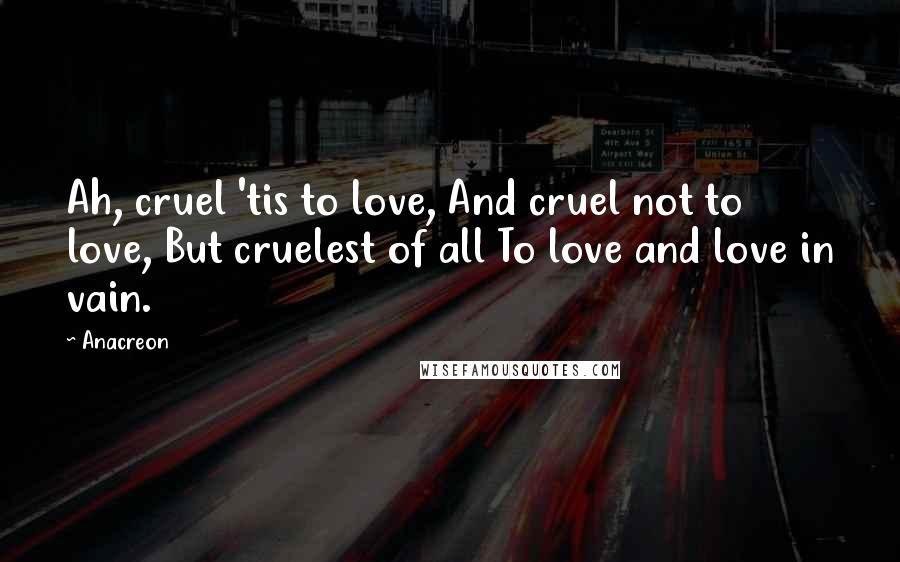 Anacreon Quotes: Ah, cruel 'tis to love, And cruel not to love, But cruelest of all To love and love in vain.