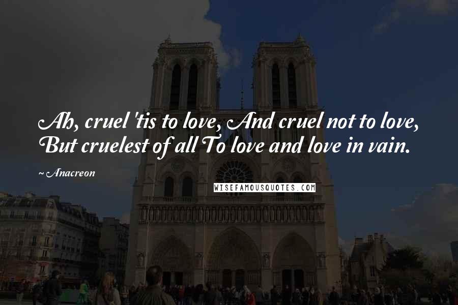 Anacreon Quotes: Ah, cruel 'tis to love, And cruel not to love, But cruelest of all To love and love in vain.