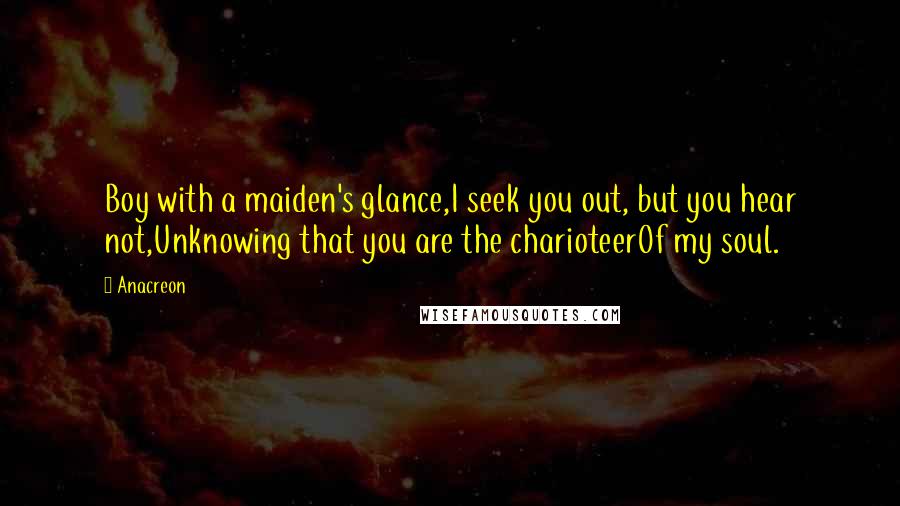 Anacreon Quotes: Boy with a maiden's glance,I seek you out, but you hear not,Unknowing that you are the charioteerOf my soul.