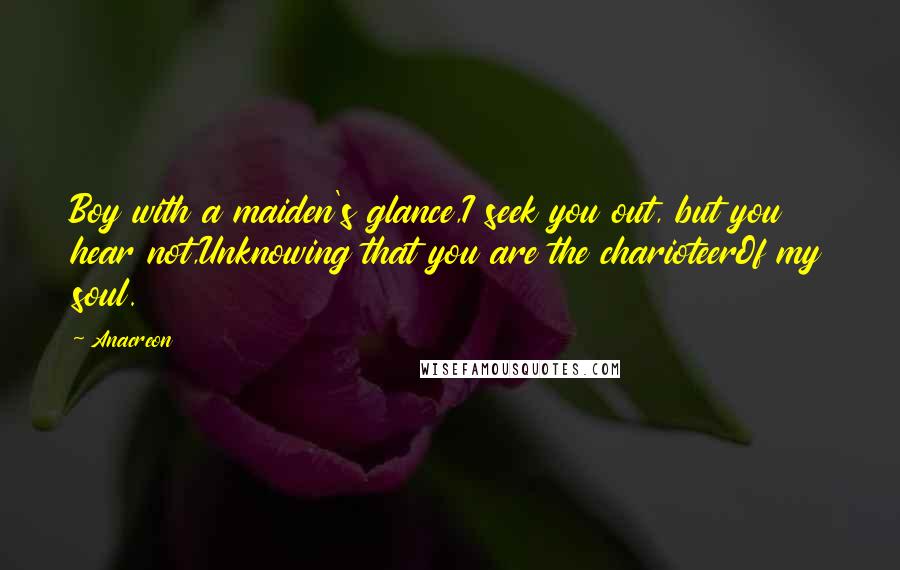 Anacreon Quotes: Boy with a maiden's glance,I seek you out, but you hear not,Unknowing that you are the charioteerOf my soul.