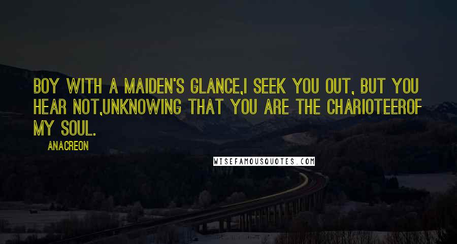 Anacreon Quotes: Boy with a maiden's glance,I seek you out, but you hear not,Unknowing that you are the charioteerOf my soul.