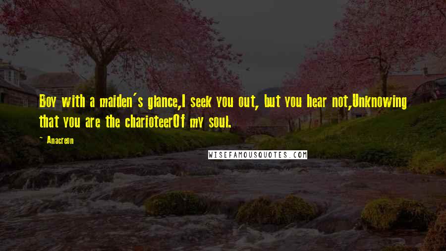 Anacreon Quotes: Boy with a maiden's glance,I seek you out, but you hear not,Unknowing that you are the charioteerOf my soul.