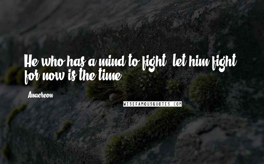 Anacreon Quotes: He who has a mind to fight, let him fight, for now is the time.