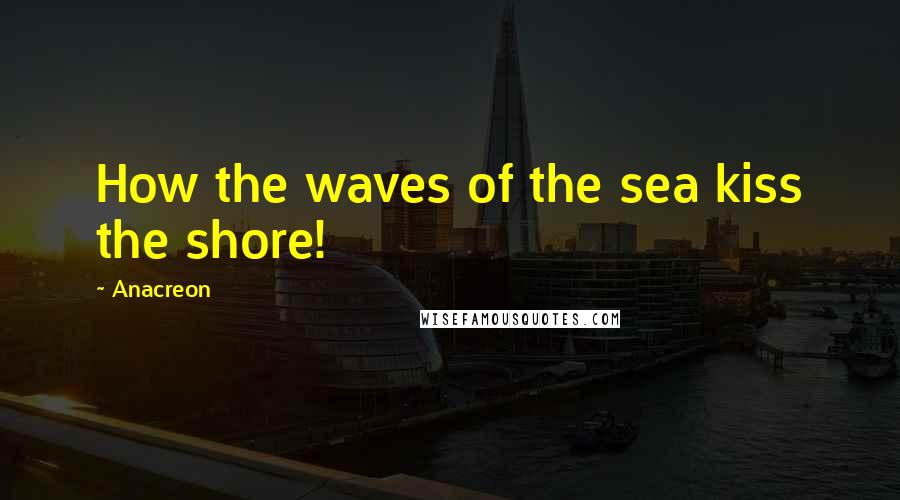 Anacreon Quotes: How the waves of the sea kiss the shore!