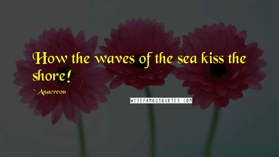 Anacreon Quotes: How the waves of the sea kiss the shore!