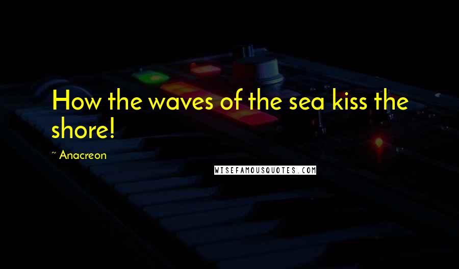 Anacreon Quotes: How the waves of the sea kiss the shore!