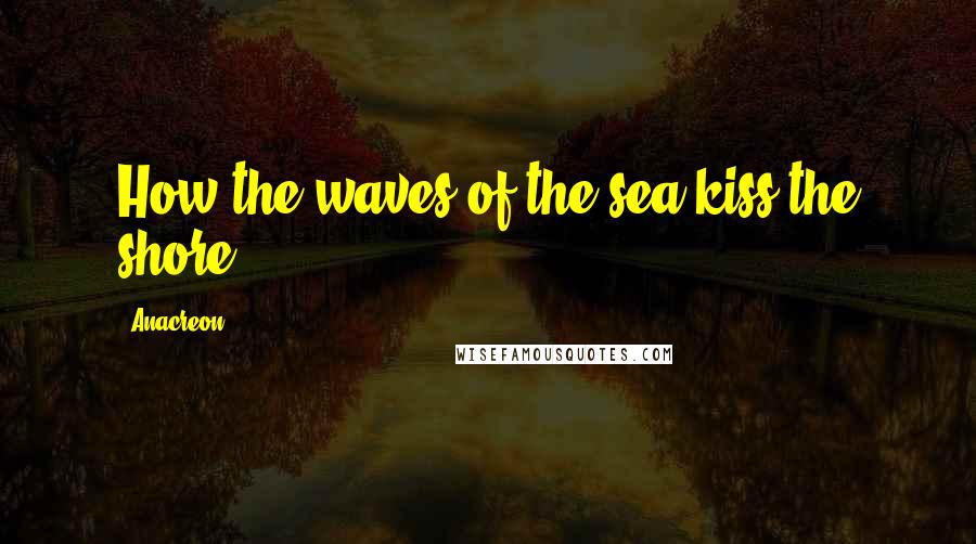 Anacreon Quotes: How the waves of the sea kiss the shore!