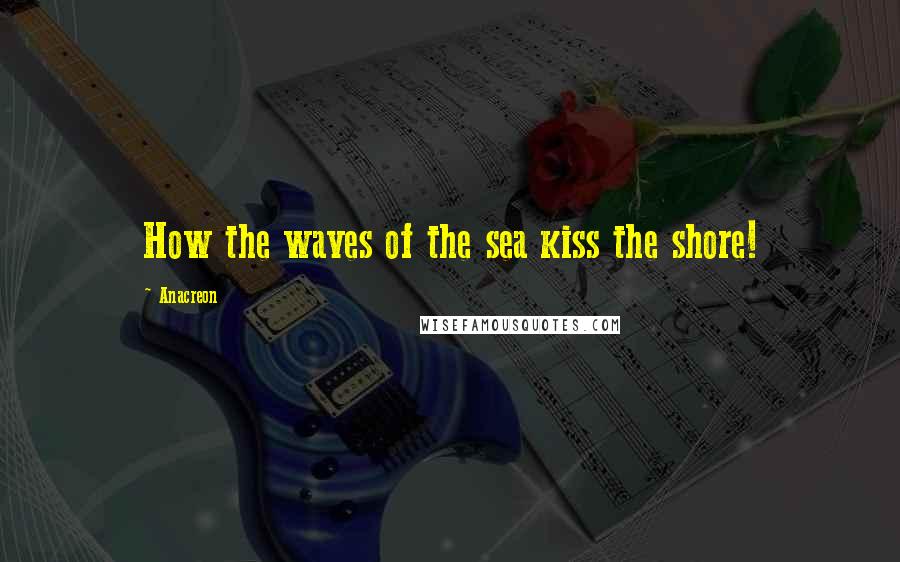 Anacreon Quotes: How the waves of the sea kiss the shore!