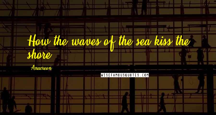 Anacreon Quotes: How the waves of the sea kiss the shore!