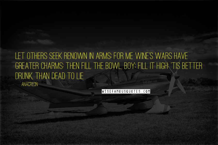 Anacreon Quotes: Let others seek renown in arms; For me wine's wars have greater charms: Then fill the bowl, boy; fill it high: 'Tis better drunk, than dead to lie.