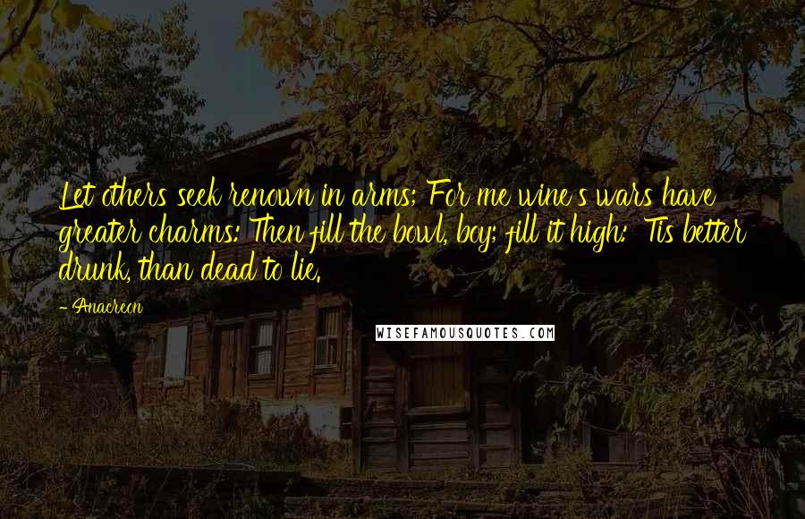 Anacreon Quotes: Let others seek renown in arms; For me wine's wars have greater charms: Then fill the bowl, boy; fill it high: 'Tis better drunk, than dead to lie.
