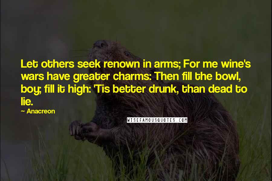 Anacreon Quotes: Let others seek renown in arms; For me wine's wars have greater charms: Then fill the bowl, boy; fill it high: 'Tis better drunk, than dead to lie.