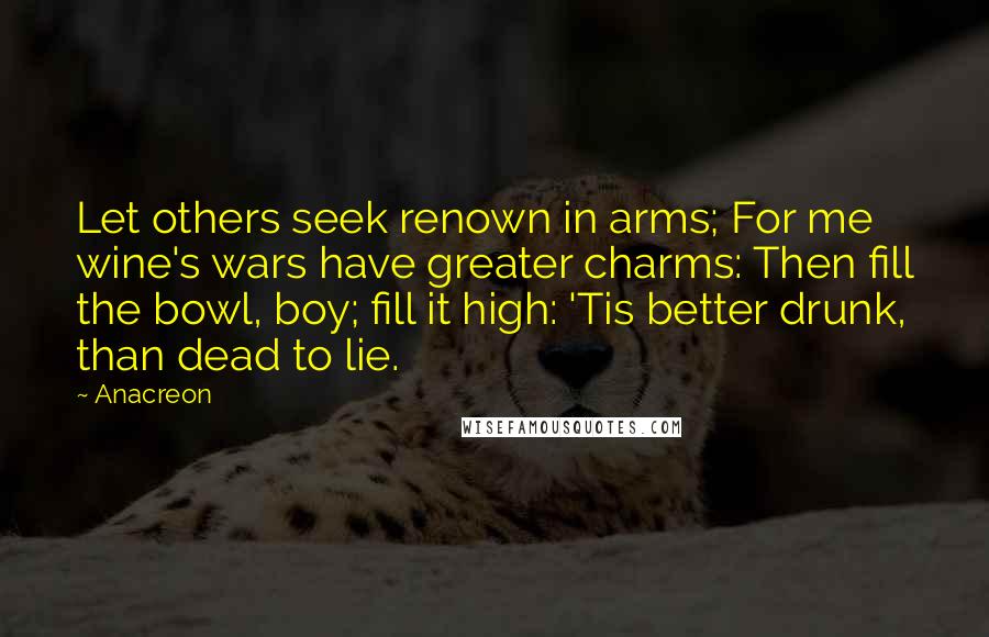 Anacreon Quotes: Let others seek renown in arms; For me wine's wars have greater charms: Then fill the bowl, boy; fill it high: 'Tis better drunk, than dead to lie.