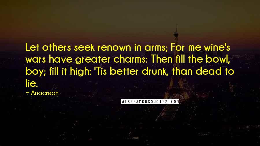 Anacreon Quotes: Let others seek renown in arms; For me wine's wars have greater charms: Then fill the bowl, boy; fill it high: 'Tis better drunk, than dead to lie.