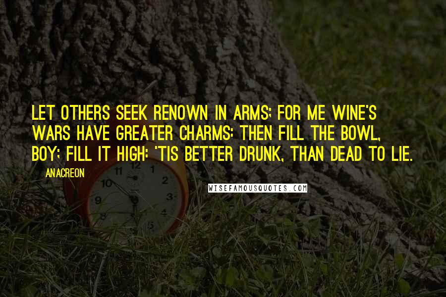 Anacreon Quotes: Let others seek renown in arms; For me wine's wars have greater charms: Then fill the bowl, boy; fill it high: 'Tis better drunk, than dead to lie.