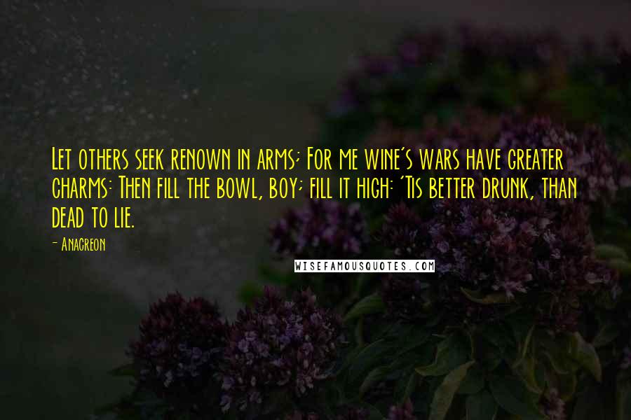 Anacreon Quotes: Let others seek renown in arms; For me wine's wars have greater charms: Then fill the bowl, boy; fill it high: 'Tis better drunk, than dead to lie.