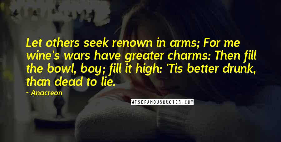 Anacreon Quotes: Let others seek renown in arms; For me wine's wars have greater charms: Then fill the bowl, boy; fill it high: 'Tis better drunk, than dead to lie.