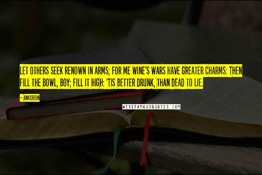 Anacreon Quotes: Let others seek renown in arms; For me wine's wars have greater charms: Then fill the bowl, boy; fill it high: 'Tis better drunk, than dead to lie.