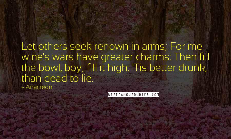 Anacreon Quotes: Let others seek renown in arms; For me wine's wars have greater charms: Then fill the bowl, boy; fill it high: 'Tis better drunk, than dead to lie.