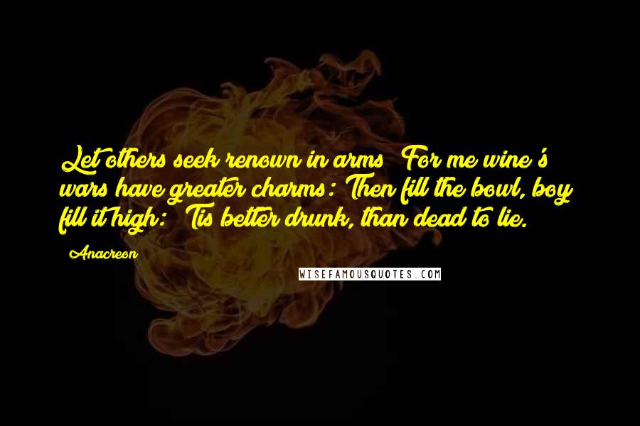 Anacreon Quotes: Let others seek renown in arms; For me wine's wars have greater charms: Then fill the bowl, boy; fill it high: 'Tis better drunk, than dead to lie.