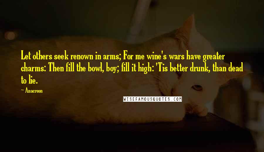 Anacreon Quotes: Let others seek renown in arms; For me wine's wars have greater charms: Then fill the bowl, boy; fill it high: 'Tis better drunk, than dead to lie.