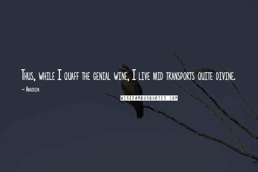 Anacreon Quotes: Thus, while I quaff the genial wine, I live mid transports quite divine.