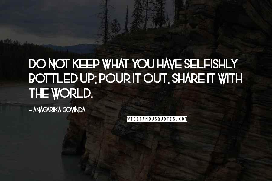 Anagarika Govinda Quotes: Do not keep what you have selfishly bottled up; pour it out, share it with the world.