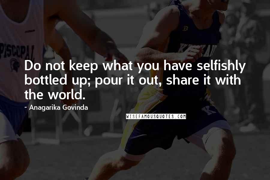 Anagarika Govinda Quotes: Do not keep what you have selfishly bottled up; pour it out, share it with the world.