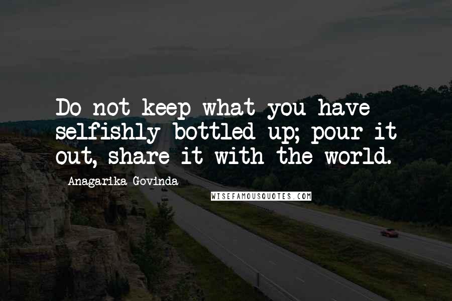 Anagarika Govinda Quotes: Do not keep what you have selfishly bottled up; pour it out, share it with the world.