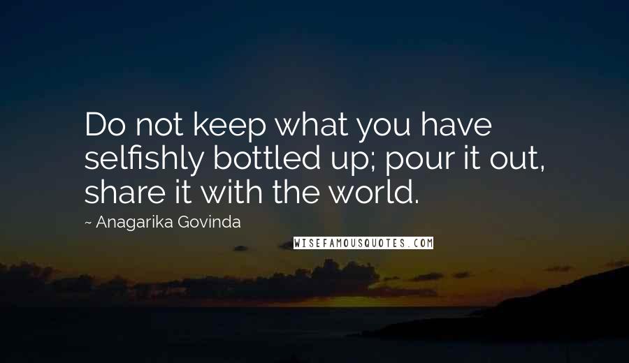 Anagarika Govinda Quotes: Do not keep what you have selfishly bottled up; pour it out, share it with the world.