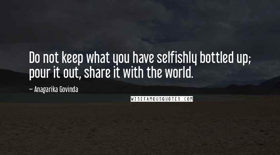 Anagarika Govinda Quotes: Do not keep what you have selfishly bottled up; pour it out, share it with the world.