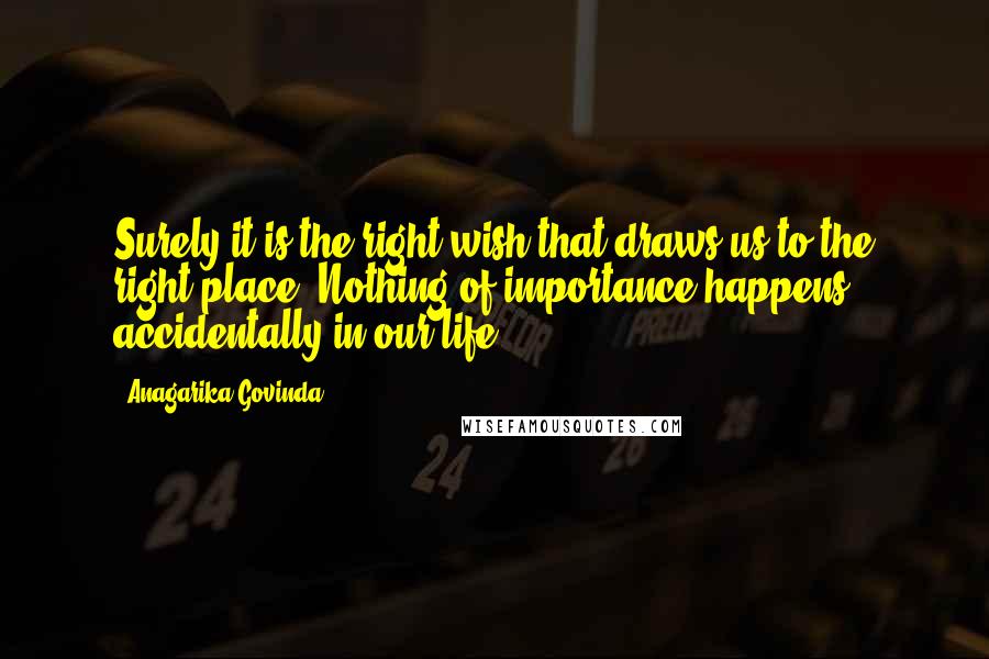 Anagarika Govinda Quotes: Surely it is the right wish that draws us to the right place. Nothing of importance happens accidentally in our life.