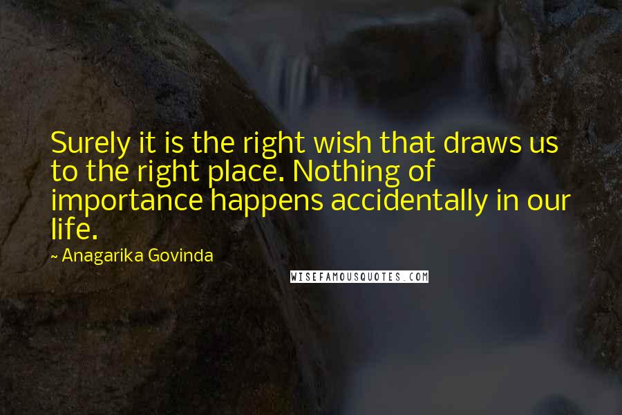 Anagarika Govinda Quotes: Surely it is the right wish that draws us to the right place. Nothing of importance happens accidentally in our life.