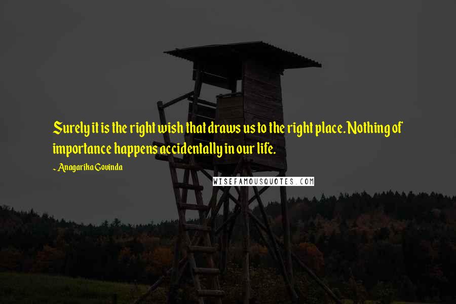 Anagarika Govinda Quotes: Surely it is the right wish that draws us to the right place. Nothing of importance happens accidentally in our life.