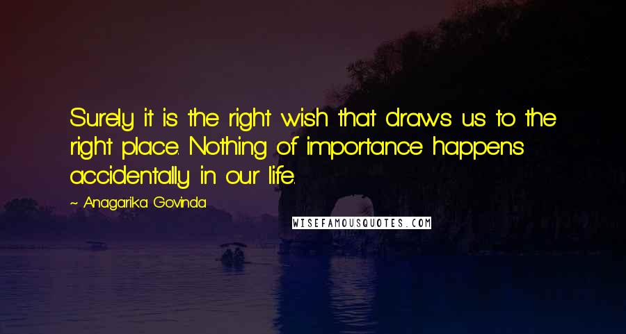 Anagarika Govinda Quotes: Surely it is the right wish that draws us to the right place. Nothing of importance happens accidentally in our life.