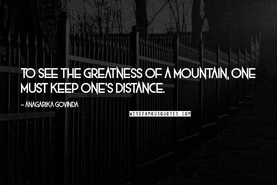 Anagarika Govinda Quotes: To see the greatness of a mountain, one must keep one's distance.
